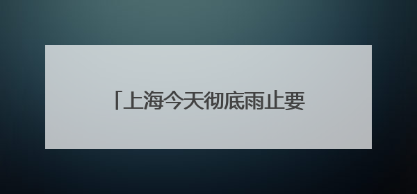 上海今天彻底雨止要到傍晚，节后气温冲高周三周四可达32℃