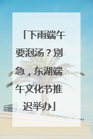 下雨端午要泡汤？别急，东湖端午文化节推迟举办