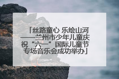 丝路童心 乐绘山河——兰州市少年儿童庆祝“六一”国际儿童节专场音乐会成功举办