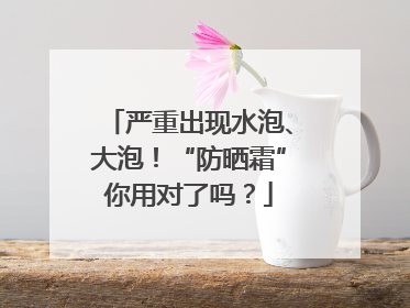 严重出现水泡、大泡！“防晒霜”你用对了吗？