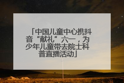 中国儿童中心携抖音“献礼”六一，为少年儿童带去院士科普直播活动
