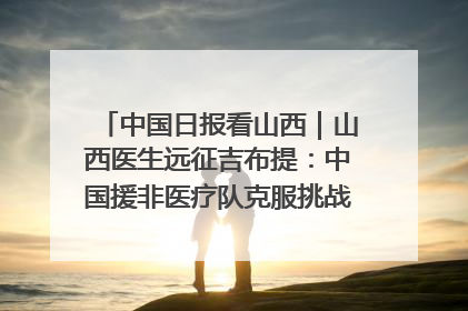 中国日报看山西｜山西医生远征吉布提：中国援非医疗队克服挑战救助非洲患者