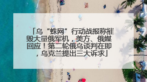 乌“蛛网”行动战报称摧毁大量俄军机，美方、俄媒回应！第二轮俄乌谈判在即，乌克兰提出三大诉求