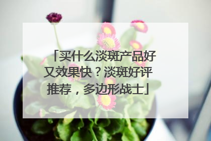 买什么淡斑产品好又效果快？淡斑好评推荐，多边形战士