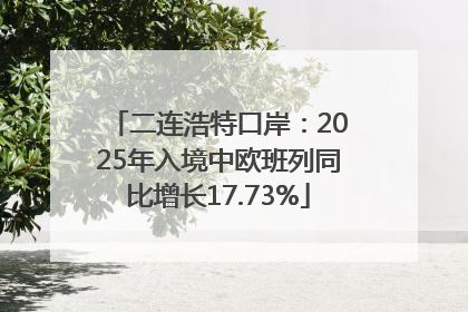 二连浩特口岸：2025年入境中欧班列同比增长17.73%