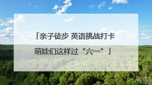 亲子徒步 英语挑战打卡 萌娃们这样过“六一”