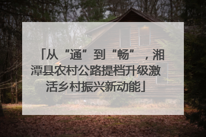 从“通”到“畅”，湘潭县农村公路提档升级激活乡村振兴新动能
