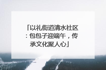以礼街道清水社区：包包子迎端午，传承文化聚人心