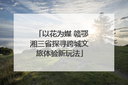 以花为媒 赣鄂湘三省探寻跨城文旅体验新玩法