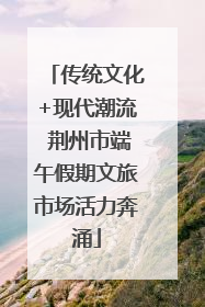 传统文化+现代潮流 荆州市端午假期文旅市场活力奔涌