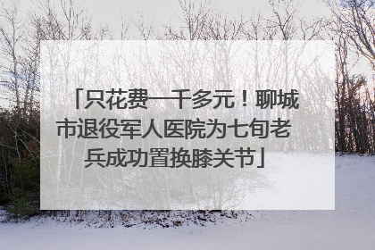 只花费一千多元！聊城市退役军人医院为七旬老兵成功置换膝关节