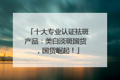 十大专业认证祛斑产品：美白淡斑国货，国货崛起！