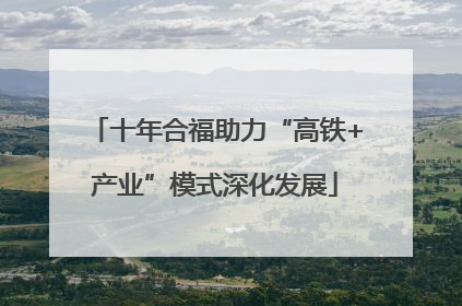 十年合福助力“高铁+产业”模式深化发展