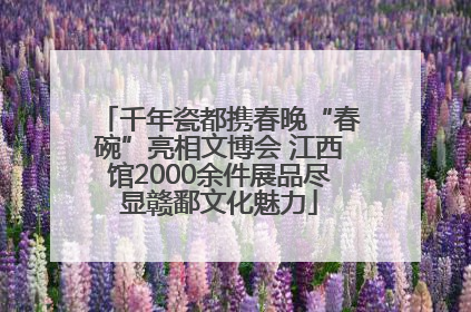 千年瓷都携春晚“春碗”亮相文博会 江西馆2000余件展品尽显赣鄱文化魅力