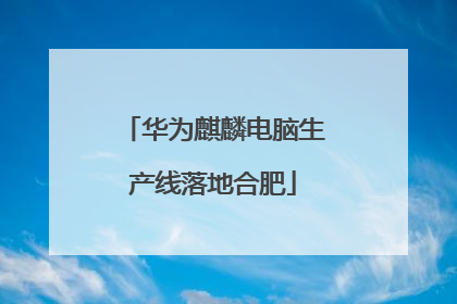 华为麒麟电脑生产线落地合肥
