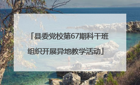 县委党校第67期科干班组织开展异地教学活动
