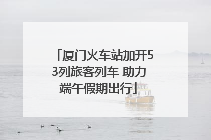 厦门火车站加开53列旅客列车 助力端午假期出行