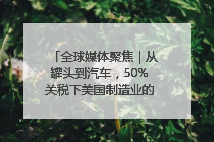全球媒体聚焦｜从罐头到汽车，50%关税下美国制造业的“生死劫”