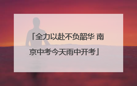 全力以赴不负韶华 南京中考今天雨中开考