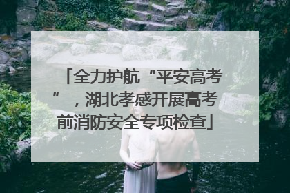 全力护航“平安高考”，湖北孝感开展高考前消防安全专项检查