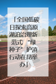 全国低碳日探索高原湖泊治理新范式 “绿种子”护滇行动在昆举办