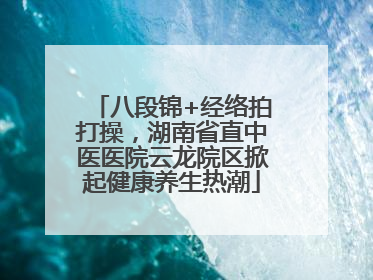 八段锦+经络拍打操，湖南省直中医医院云龙院区掀起健康养生热潮
