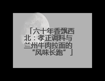 六十年香飘西北：孝正调料与兰州牛肉拉面的“风味长跑”