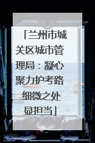 兰州市城关区城市管理局：凝心聚力护考路 细微之处显担当