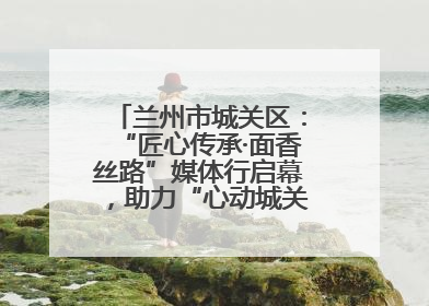 兰州市城关区：“匠心传承·面香丝路”媒体行启幕，助力“心动城关”消费提振