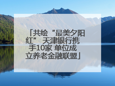 共绘“最美夕阳红” 天津银行携手10家 单位成立养老金融联盟