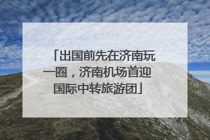 出国前先在济南玩一圈，济南机场首迎国际中转旅游团
