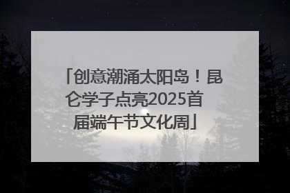 创意潮涌太阳岛！昆仑学子点亮2025首届端午节文化周