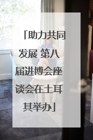 助力共同发展 第八届进博会座谈会在土耳其举办