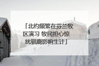 北约频繁在芬兰牧区演习 牧民担心惊扰驯鹿影响生计