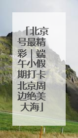 北京号最精彩｜端午小假期打卡北京周边绝美大海