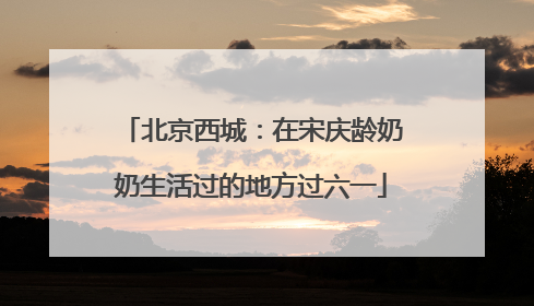 北京西城：在宋庆龄奶奶生活过的地方过六一