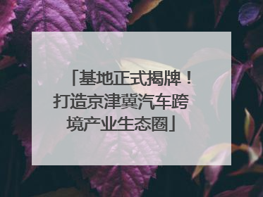 基地正式揭牌！打造京津冀汽车跨境产业生态圈