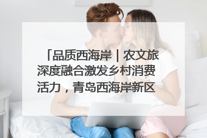 品质西海岸｜农文旅深度融合激发乡村消费活力，青岛西海岸新区的乡村振兴实践