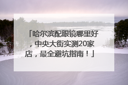 哈尔滨配眼镜哪里好，中央大街实测20家店，最全避坑指南！