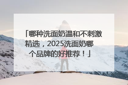 哪种洗面奶温和不刺激精选，2025洗面奶哪个品牌的好推荐！