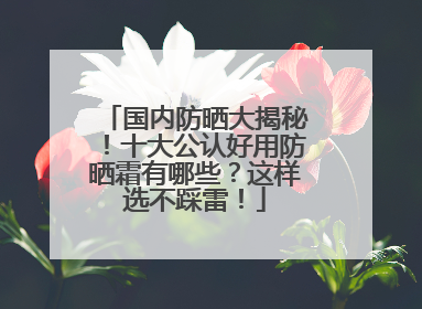国内防晒大揭秘！十大公认好用防晒霜有哪些？这样选不踩雷！