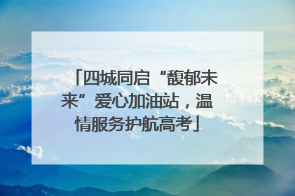 四城同启“馥郁未来”爱心加油站，温情服务护航高考