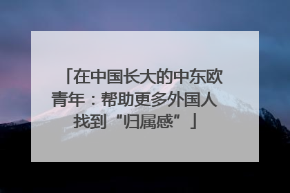 在中国长大的中东欧青年：帮助更多外国人找到“归属感”