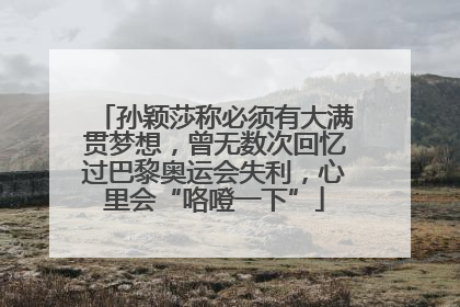 孙颖莎称必须有大满贯梦想，曾无数次回忆过巴黎奥运会失利，心里会“咯噔一下”