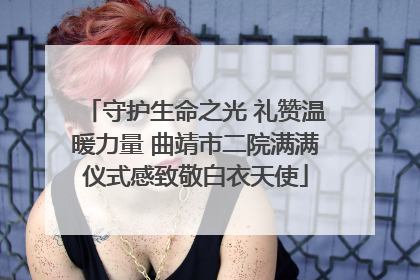 守护生命之光 礼赞温暖力量 曲靖市二院满满仪式感致敬白衣天使