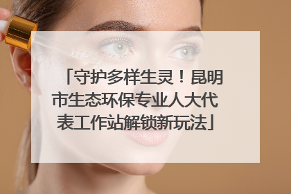 守护多样生灵！昆明市生态环保专业人大代表工作站解锁新玩法