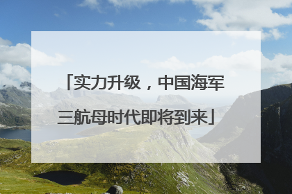实力升级，中国海军三航母时代即将到来