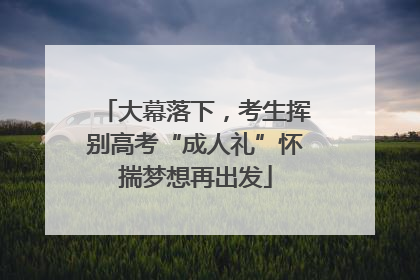 大幕落下，考生挥别高考“成人礼”怀揣梦想再出发