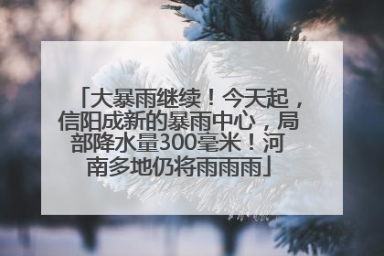 大暴雨继续！今天起，信阳成新的暴雨中心，局部降水量300毫米！河南多地仍将雨雨雨