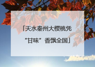 天水秦州大樱桃凭“甘味”香飘全国